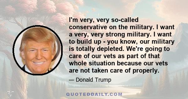 I'm very, very so-called conservative on the military. I want a very, very strong military. I want to build up - you know, our military is totally depleted. We're going to care of our vets as part of that whole