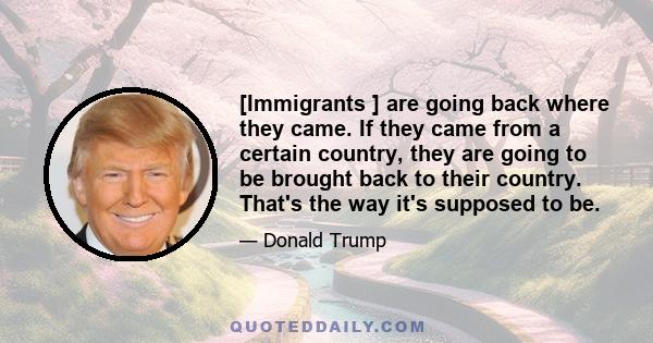 [Immigrants ] are going back where they came. If they came from a certain country, they are going to be brought back to their country. That's the way it's supposed to be.