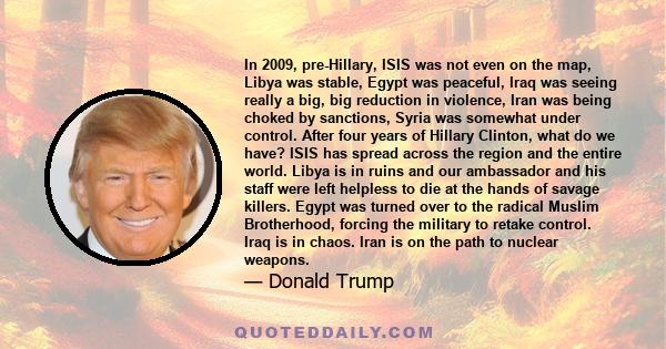 In 2009, pre-Hillary, ISIS was not even on the map, Libya was stable, Egypt was peaceful, Iraq was seeing really a big, big reduction in violence, Iran was being choked by sanctions, Syria was somewhat under control.