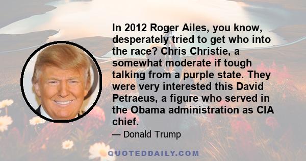 In 2012 Roger Ailes, you know, desperately tried to get who into the race? Chris Christie, a somewhat moderate if tough talking from a purple state. They were very interested this David Petraeus, a figure who served in