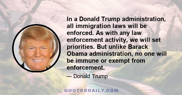 In a Donald Trump administration, all immigration laws will be enforced. As with any law enforcement activity, we will set priorities. But unlike Barack Obama administration, no one will be immune or exempt from