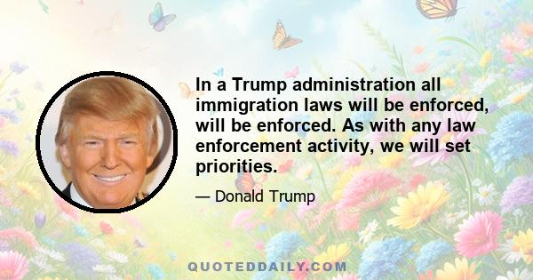 In a Trump administration all immigration laws will be enforced, will be enforced. As with any law enforcement activity, we will set priorities.