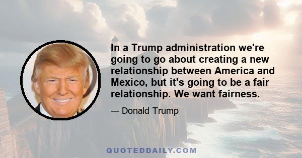 In a Trump administration we're going to go about creating a new relationship between America and Mexico, but it's going to be a fair relationship. We want fairness.