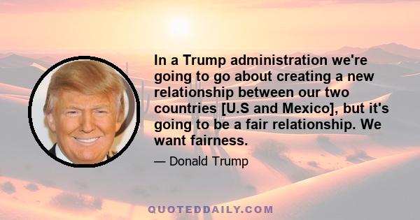 In a Trump administration we're going to go about creating a new relationship between our two countries [U.S and Mexico], but it's going to be a fair relationship. We want fairness.