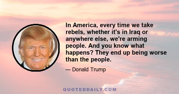 In America, every time we take rebels, whether it's in Iraq or anywhere else, we're arming people. And you know what happens? They end up being worse than the people.