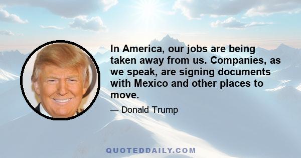 In America, our jobs are being taken away from us. Companies, as we speak, are signing documents with Mexico and other places to move.