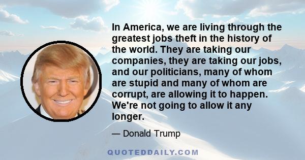 In America, we are living through the greatest jobs theft in the history of the world. They are taking our companies, they are taking our jobs, and our politicians, many of whom are stupid and many of whom are corrupt,