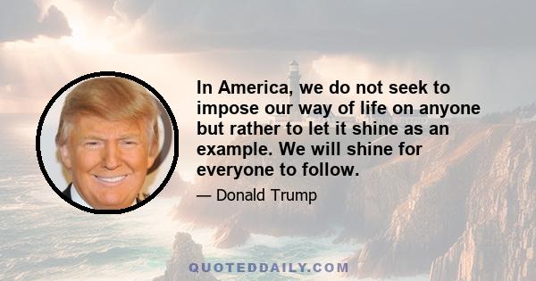 In America, we do not seek to impose our way of life on anyone but rather to let it shine as an example. We will shine for everyone to follow.