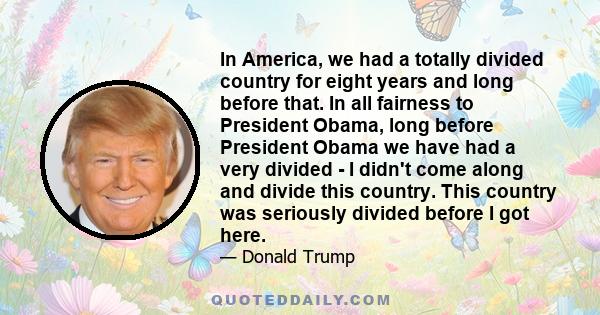 In America, we had a totally divided country for eight years and long before that. In all fairness to President Obama, long before President Obama we have had a very divided - I didn't come along and divide this