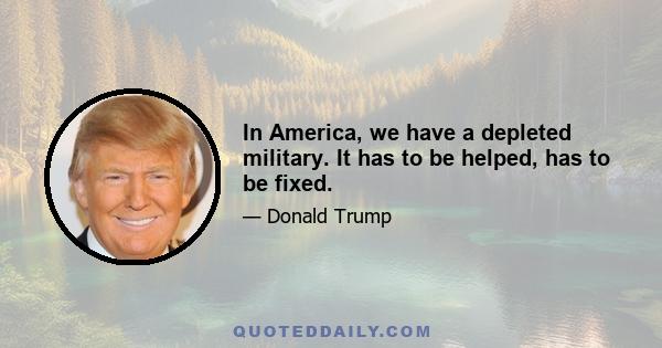 In America, we have a depleted military. It has to be helped, has to be fixed.