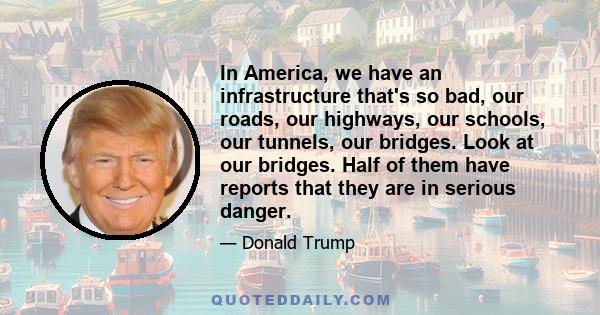 In America, we have an infrastructure that's so bad, our roads, our highways, our schools, our tunnels, our bridges. Look at our bridges. Half of them have reports that they are in serious danger.