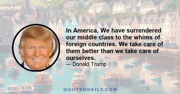 In America, We have surrendered our middle class to the whims of foreign countries. We take care of them better than we take care of ourselves.