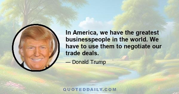 In America, we have the greatest businesspeople in the world. We have to use them to negotiate our trade deals.