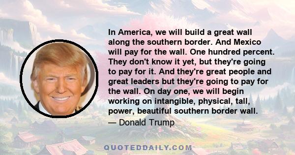 In America, we will build a great wall along the southern border. And Mexico will pay for the wall. One hundred percent. They don't know it yet, but they're going to pay for it. And they're great people and great