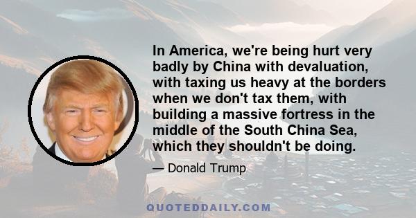 In America, we're being hurt very badly by China with devaluation, with taxing us heavy at the borders when we don't tax them, with building a massive fortress in the middle of the South China Sea, which they shouldn't