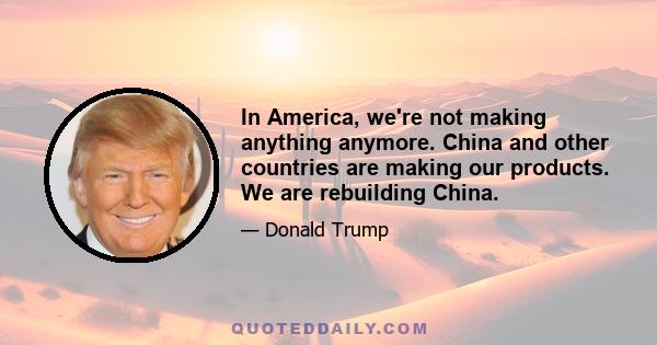 In America, we're not making anything anymore. China and other countries are making our products. We are rebuilding China.