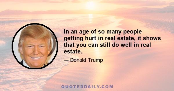 In an age of so many people getting hurt in real estate, it shows that you can still do well in real estate.