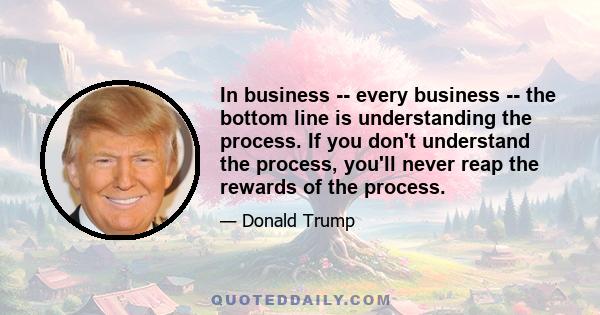 In business -- every business -- the bottom line is understanding the process. If you don't understand the process, you'll never reap the rewards of the process.