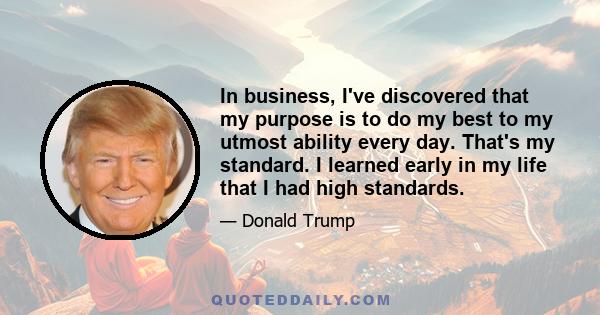 In business, I've discovered that my purpose is to do my best to my utmost ability every day. That's my standard. I learned early in my life that I had high standards.