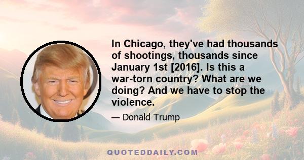 In Chicago, they've had thousands of shootings, thousands since January 1st [2016]. Is this a war-torn country? What are we doing? And we have to stop the violence.