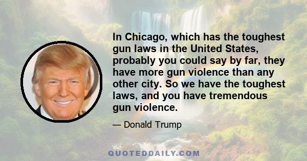 In Chicago, which has the toughest gun laws in the United States, probably you could say by far, they have more gun violence than any other city. So we have the toughest laws, and you have tremendous gun violence.