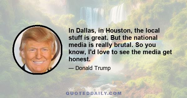 In Dallas, in Houston, the local stuff is great. But the national media is really brutal. So you know, I'd love to see the media get honest.