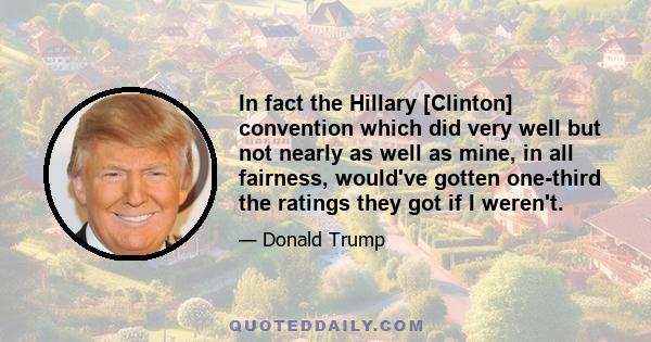 In fact the Hillary [Clinton] convention which did very well but not nearly as well as mine, in all fairness, would've gotten one-third the ratings they got if I weren't.