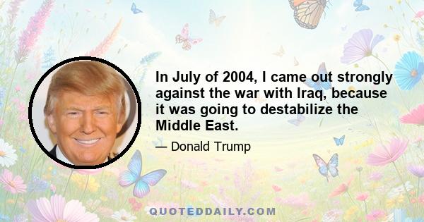 In July of 2004, I came out strongly against the war with Iraq, because it was going to destabilize the Middle East.