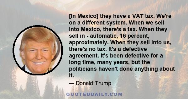 [In Mexico] they have a VAT tax. We're on a different system. When we sell into Mexico, there's a tax. When they sell in - automatic, 16 percent, approximately. When they sell into us, there's no tax. It's a defective