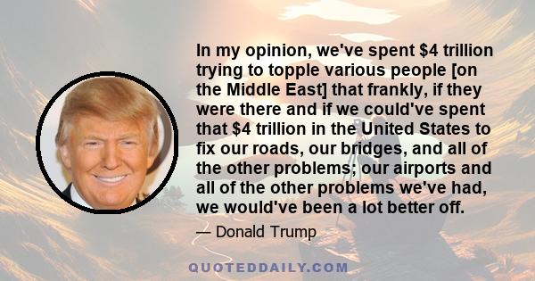 In my opinion, we've spent $4 trillion trying to topple various people [on the Middle East] that frankly, if they were there and if we could've spent that $4 trillion in the United States to fix our roads, our bridges,