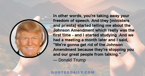 In other words, you're taking away your freedom of speech. And they [ministers and priests] started telling me about the Johnson Amendment which really was the first time - and I started studying .And we had a meeting a 