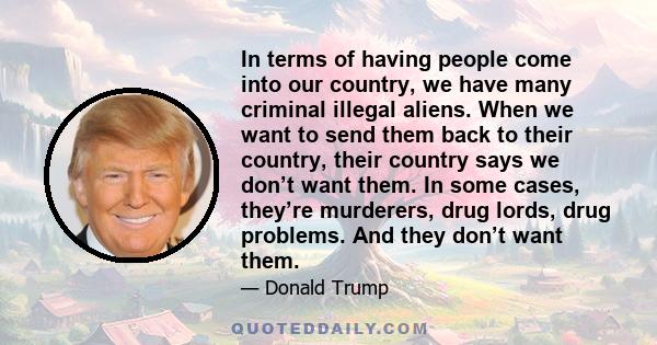 In terms of having people come into our country, we have many criminal illegal aliens. When we want to send them back to their country, their country says we don’t want them. In some cases, they’re murderers, drug