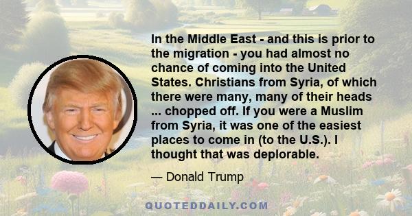 In the Middle East - and this is prior to the migration - you had almost no chance of coming into the United States. Christians from Syria, of which there were many, many of their heads ... chopped off. If you were a