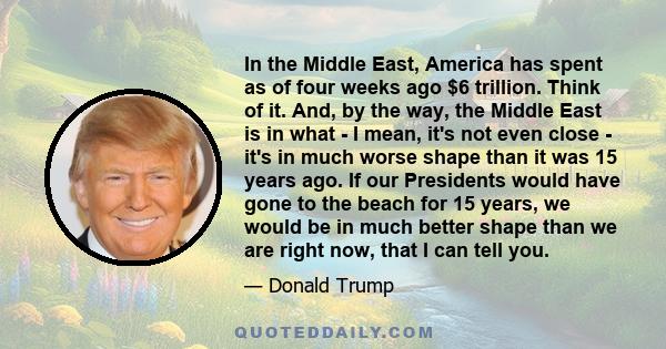 In the Middle East, America has spent as of four weeks ago $6 trillion. Think of it. And, by the way, the Middle East is in what - I mean, it's not even close - it's in much worse shape than it was 15 years ago. If our