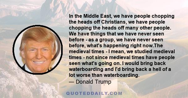 In the Middle East, we have people chopping the heads off Christians, we have people chopping the heads off many other people. We have things that we have never seen before - as a group, we have never seen before,