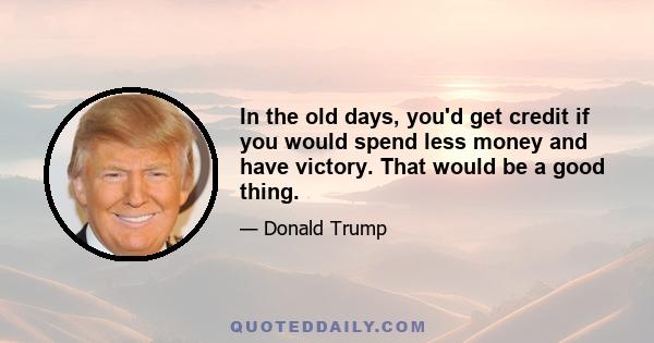 In the old days, you'd get credit if you would spend less money and have victory. That would be a good thing.