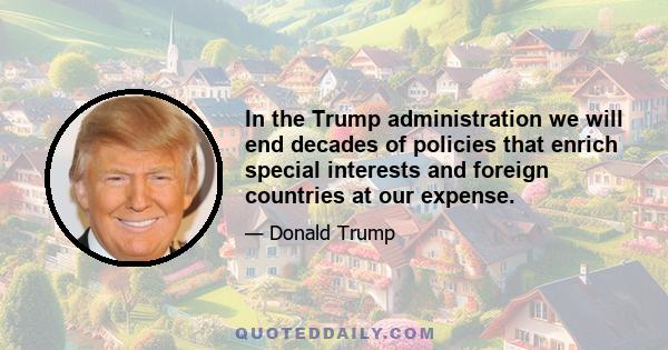 In the Trump administration we will end decades of policies that enrich special interests and foreign countries at our expense.