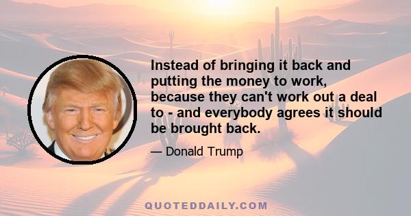 Instead of bringing it back and putting the money to work, because they can't work out a deal to - and everybody agrees it should be brought back.