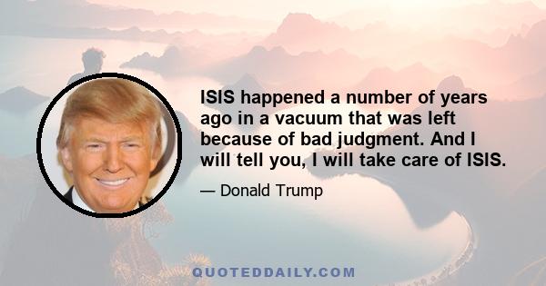 ISIS happened a number of years ago in a vacuum that was left because of bad judgment. And I will tell you, I will take care of ISIS.