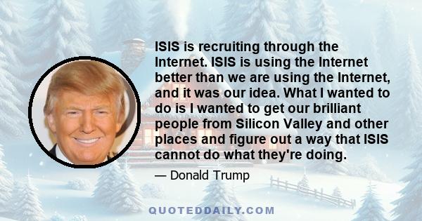 ISIS is recruiting through the Internet. ISIS is using the Internet better than we are using the Internet, and it was our idea. What I wanted to do is I wanted to get our brilliant people from Silicon Valley and other