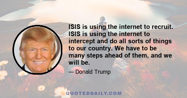 ISIS is using the internet to recruit. ISIS is using the internet to intercept and do all sorts of things to our country. We have to be many steps ahead of them, and we will be.