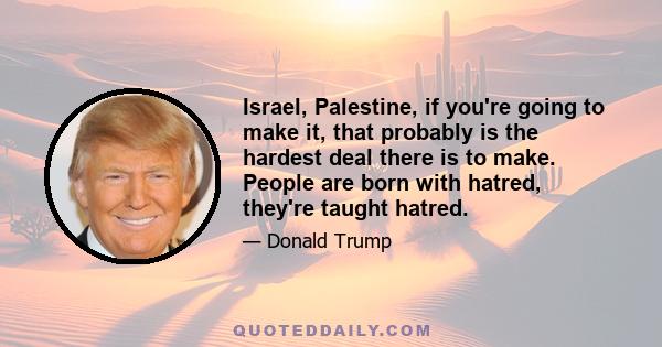 Israel, Palestine, if you're going to make it, that probably is the hardest deal there is to make. People are born with hatred, they're taught hatred.