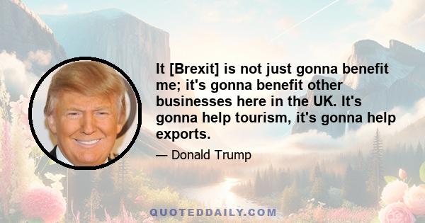 It [Brexit] is not just gonna benefit me; it's gonna benefit other businesses here in the UK. It's gonna help tourism, it's gonna help exports.