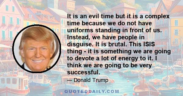 It is an evil time but it is a complex time because we do not have uniforms standing in front of us. Instead, we have people in disguise. It is brutal. This ISIS thing - it is something we are going to devote a lot of