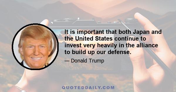 It is important that both Japan and the United States continue to invest very heavily in the alliance to build up our defense.