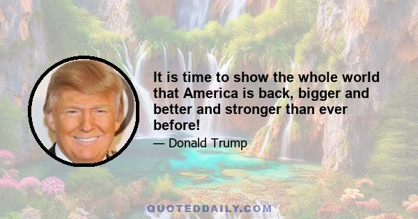 It is time to show the whole world that America is back, bigger and better and stronger than ever before!