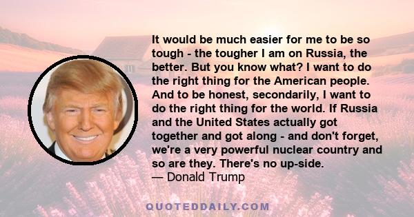 It would be much easier for me to be so tough - the tougher I am on Russia, the better. But you know what? I want to do the right thing for the American people. And to be honest, secondarily, I want to do the right