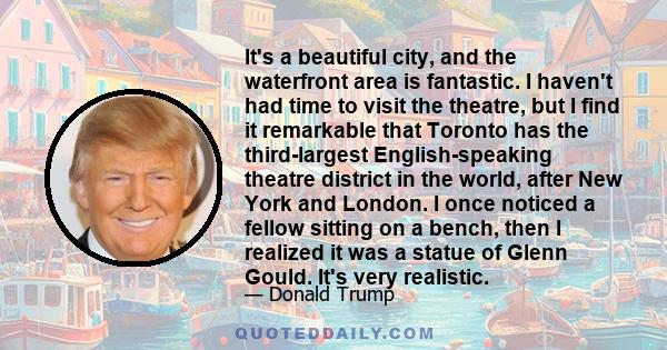 It's a beautiful city, and the waterfront area is fantastic. I haven't had time to visit the theatre, but I find it remarkable that Toronto has the third-largest English-speaking theatre district in the world, after New 