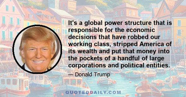 It's a global power structure that is responsible for the economic decisions that have robbed our working class, stripped America of its wealth and put that money into the pockets of a handful of large corporations and