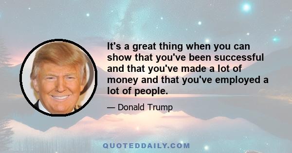 It's a great thing when you can show that you've been successful and that you've made a lot of money and that you've employed a lot of people.